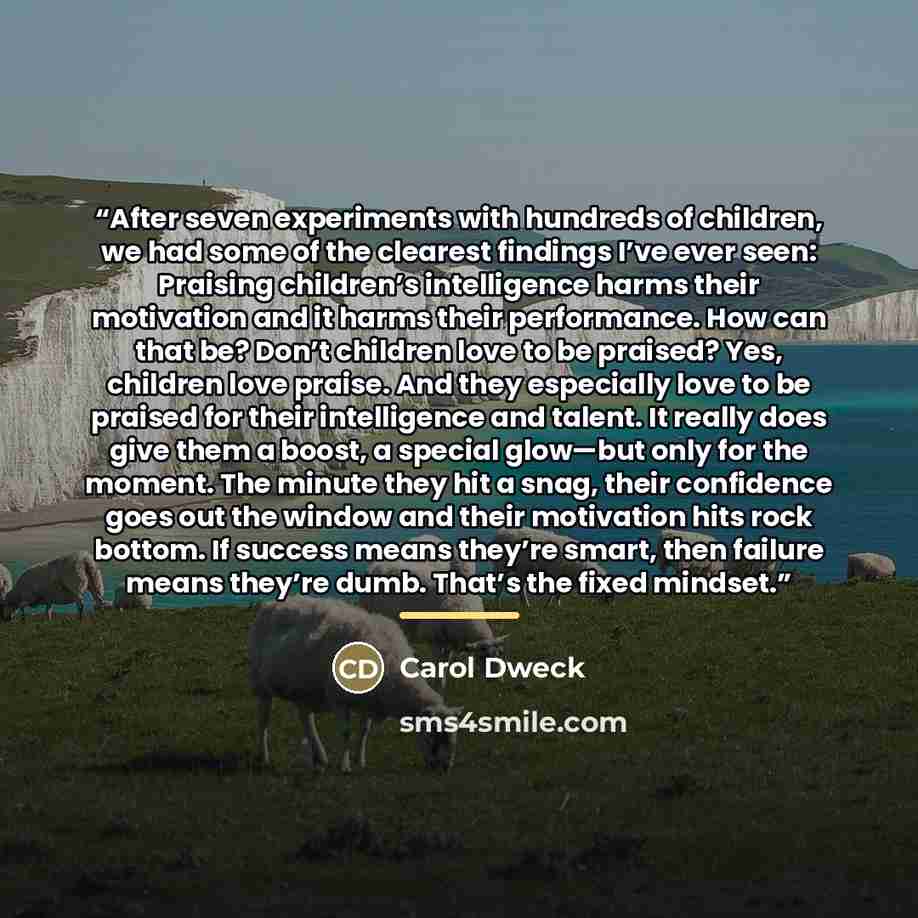 “After seven experiments with hundreds of children, we had some of the clearest findings I’ve ever seen: Praising children’s intelligence harms their motivation and it harms their performance. How can that be? Don’t children love to be praised? Yes, children love praise. And they especially love to…” quote by Carol Dweck