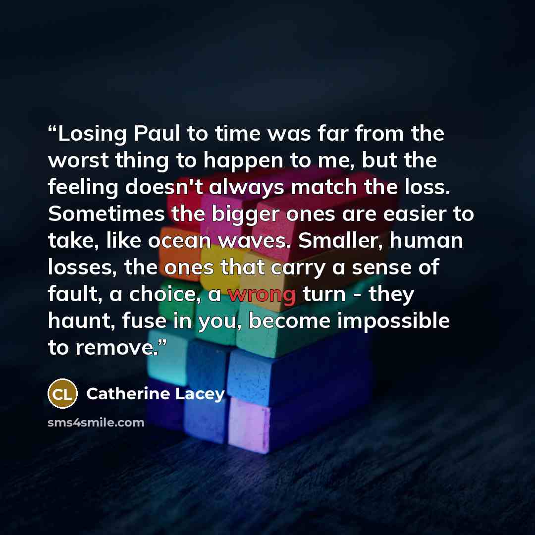 “Losing Paul to time was far from the worst thing to happen to me, but the feeling doesn't always match the loss. Sometimes the bigger ones are easier to take, like ocean waves. Smaller, human losses, the ones that carry a sense of fault, a choice, a wrong turn - they haunt, fuse in you, become…” quote by Catherine Lacey