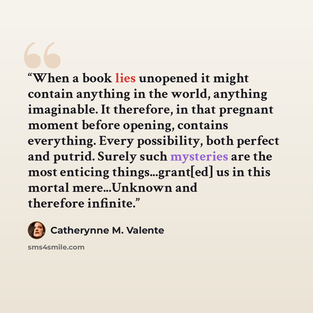 “When a book lies unopened it might contain anything in the world, anything imaginable. It therefore, in that pregnant moment before opening, contains everything. Every possibility, both perfect and putrid. Surely such mysteries are the most enticing things...grant[ed] us in this mortal…” quote by Catherynne M. Valente
