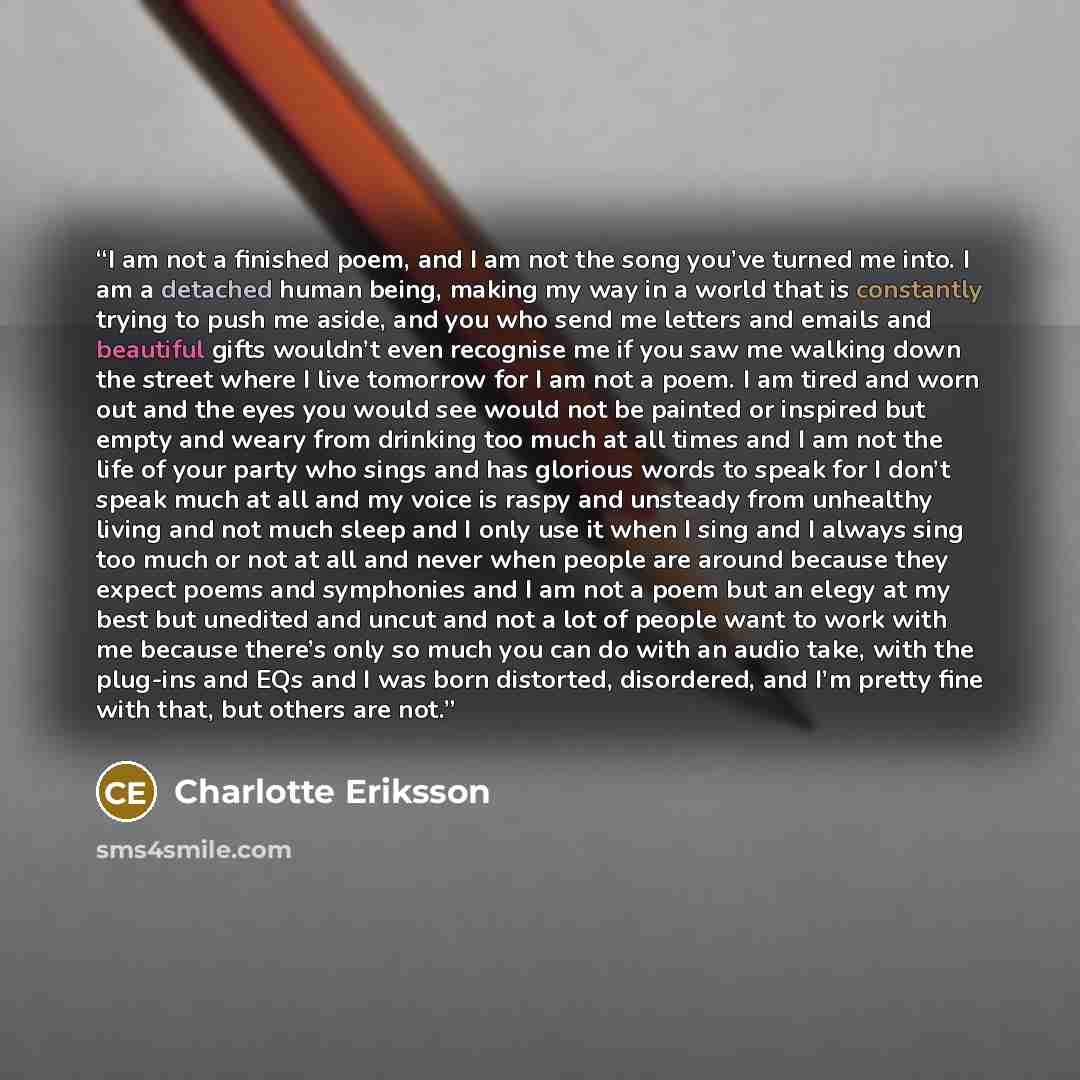 “I am not a finished poem, and I am not the song you’ve turned me into. I am a detached human being, making my way in a world that is constantly trying to push me aside, and you who send me letters and emails and beautiful gifts wouldn’t even recognise me if you saw me walking down the street where…” quote by Charlotte Eriksson