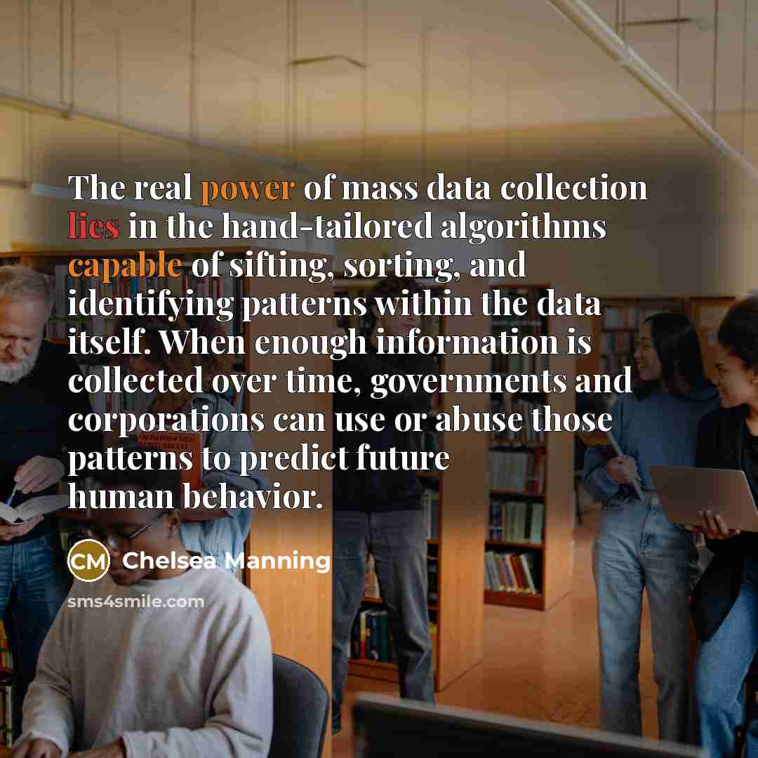 “The real power of mass data collection lies in the hand-tailored algorithms capable of sifting, sorting, and identifying patterns within the data itself. When enough information is collected over time, governments and corporations can use or abuse those patterns to predict future human behavior.” quote by Chelsea Manning
