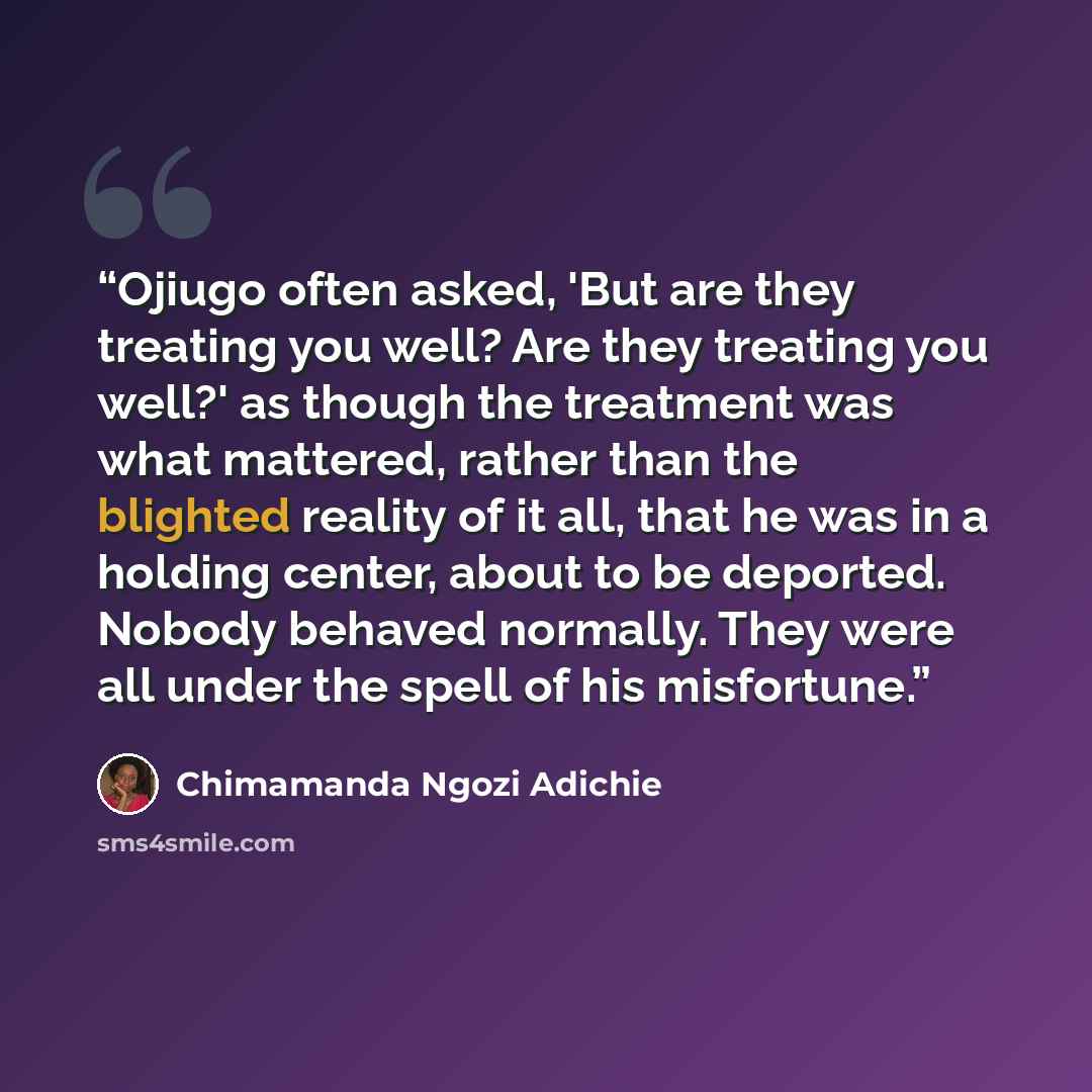 “Ojiugo often asked, 'But are they treating you well? Are they treating you well?' as though the treatment was what mattered, rather than the blighted reality of it all, that he was in a holding center, about to be deported. Nobody behaved normally. They were all under the spell of his misfortune.” quote by Chimamanda Ngozi Adichie