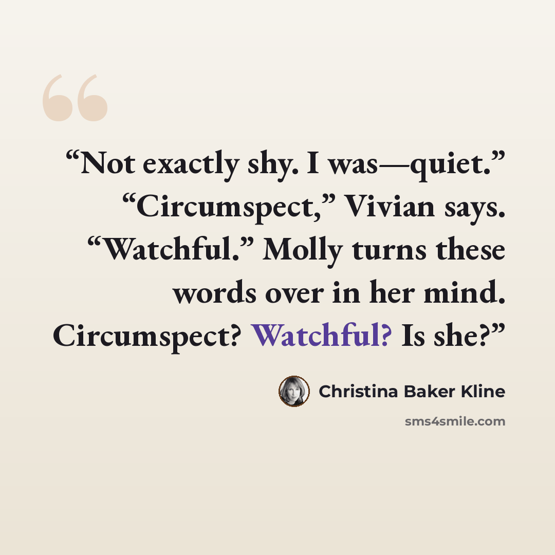 “Not exactly shy. I was—quiet.” “Circumspect,” Vivian says. “Watchful.” Molly turns these words over in her mind. Circumspect? Watchful? Is she?” quote by Christina Baker Kline