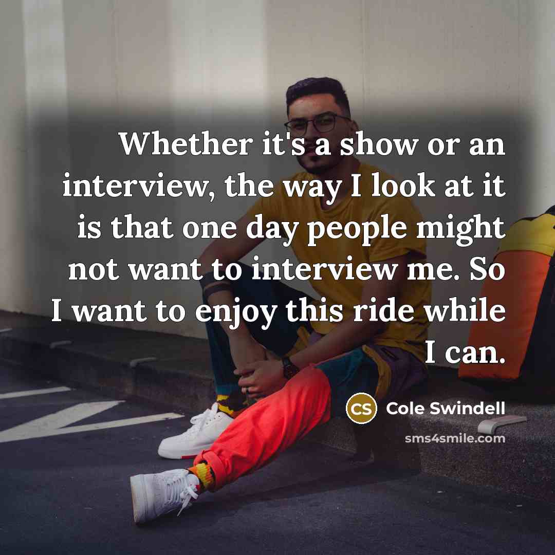 “Whether it's a show or an interview, the way I look at it is that one day people might not want to interview me. So I want to enjoy this ride while I can.” quote by Cole Swindell