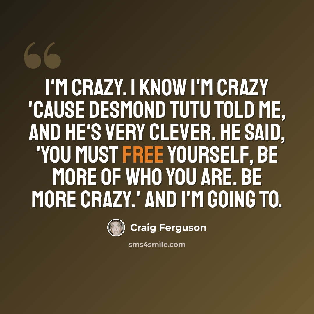 “I'm crazy. I know I'm crazy 'cause Desmond Tutu told me, and he's very clever. He said, 'You must free yourself, be more of who you are. Be more crazy.' And I'm going to.” quote by Craig Ferguson