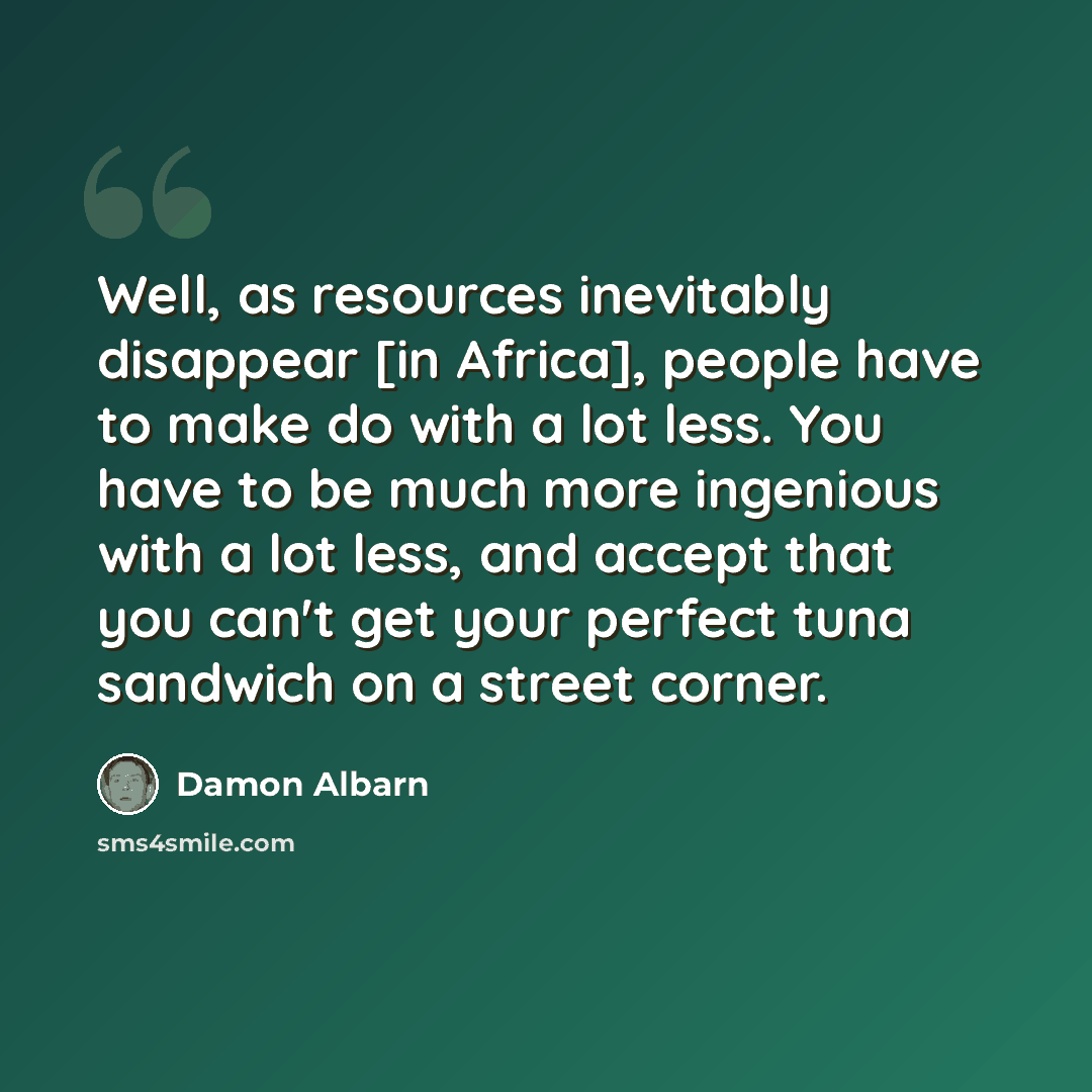 “Well, as resources inevitably disappear [in Africa], people have to make do with a lot less. You have to be much more ingenious with a lot less, and accept that you can't get your perfect tuna sandwich on a street corner.” quote by Damon Albarn