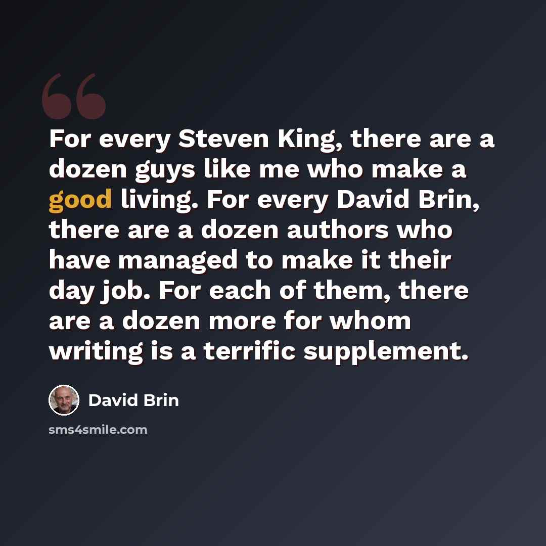 “For every Steven King, there are a dozen guys like me who make a good living. For every David Brin, there are a dozen authors who have managed to make it their day job. For each of them, there are a dozen more for whom writing is a terrific supplement.” quote by David Brin
