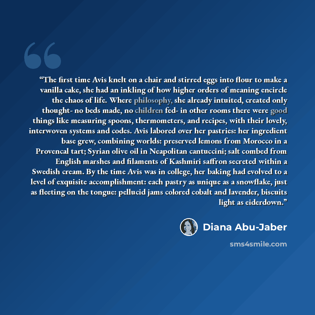 “The first time Avis knelt on a chair and stirred eggs into flour to make a vanilla cake, she had an inkling of how higher orders of meaning encircle the chaos of life. Where philosophy, she already intuited, created only thought- no beds made, no children fed- in other rooms there were good things…” quote by Diana Abu-Jaber