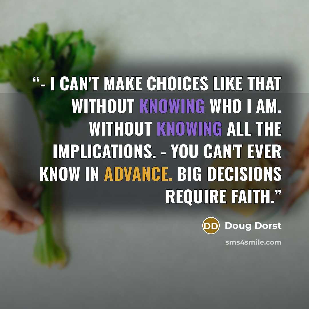 “- I can't make choices like that without knowing who I am. Without knowing all the implications. - You can't ever know in advance. Big decisions require faith.” quote by Doug Dorst