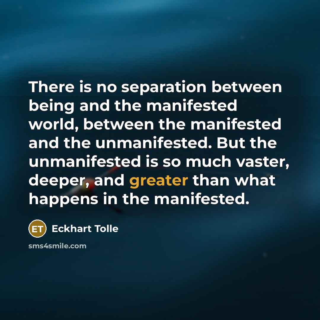 “There is no separation between being and the manifested world, between the manifested and the unmanifested. But the unmanifested is so much vaster, deeper, and greater than what happens in the manifested.” quote by Eckhart Tolle