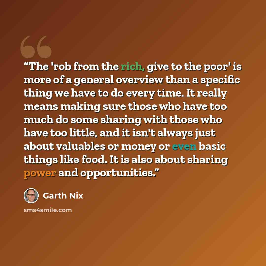 “The 'rob from the rich, give to the poor' is more of a general overview than a specific thing we have to do every time. It really means making sure those who have too much do some sharing with those who have too little, and it isn't always just about valuables or money or even basic things like…” quote by Garth Nix