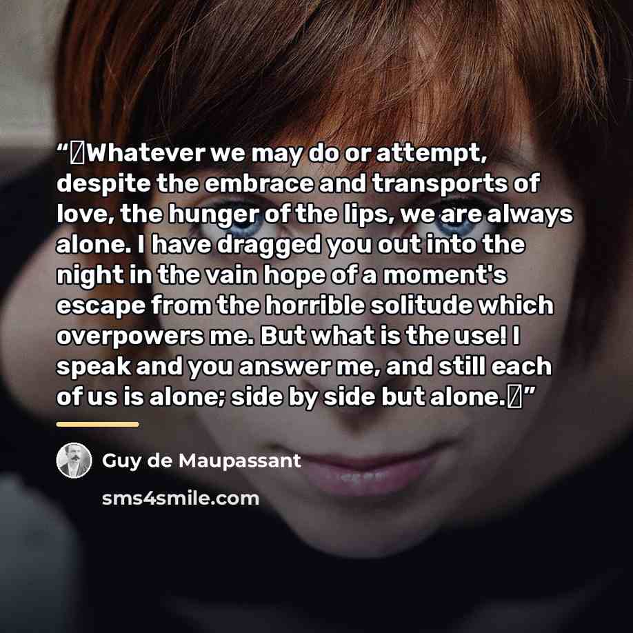 “‟Whatever we may do or attempt, despite the embrace and transports of love, the hunger of the lips, we are always alone. I have dragged you out into the night in the vain hope of a moment's escape from the horrible solitude which overpowers me. But what is the use! I speak and you answer me, and…” quote by Guy de Maupassant