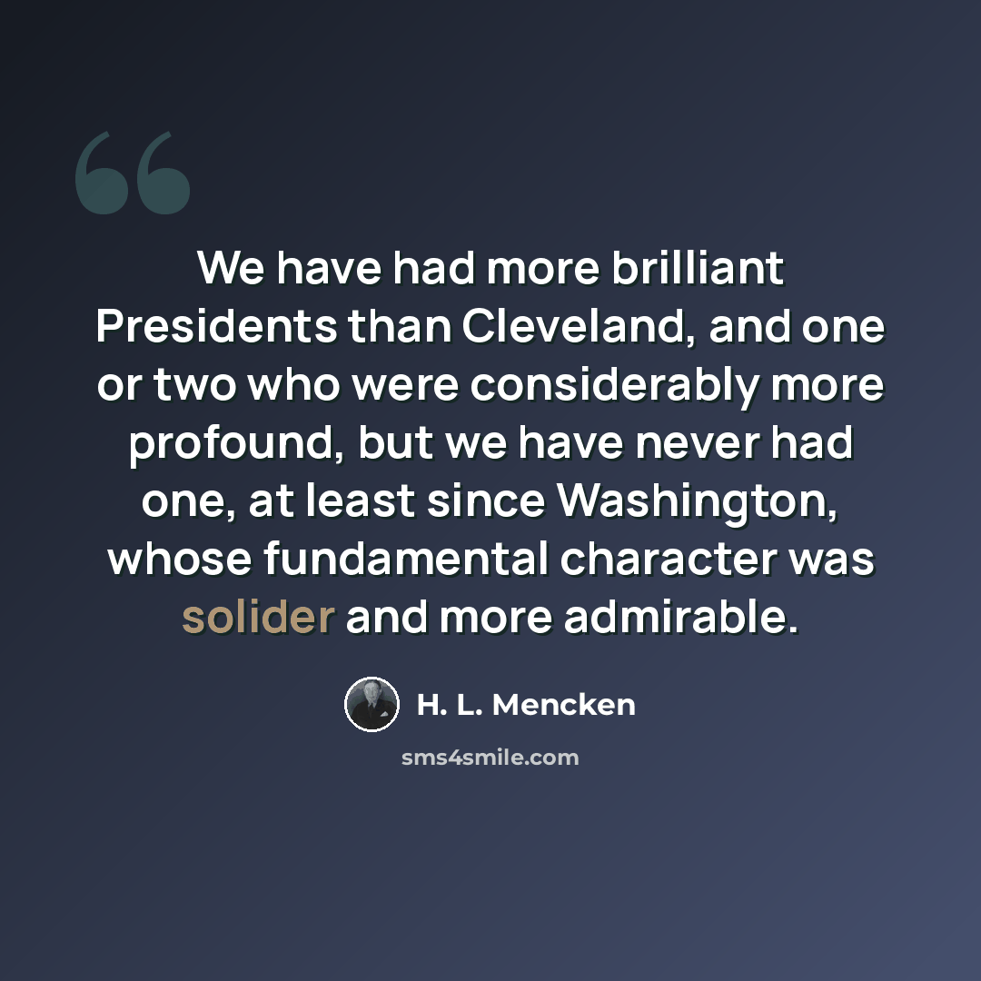 “We have had more brilliant Presidents than Cleveland, and one or two who were considerably more profound, but we have never had one, at least since Washington, whose fundamental character was solider and more admirable.” quote by H. L. Mencken