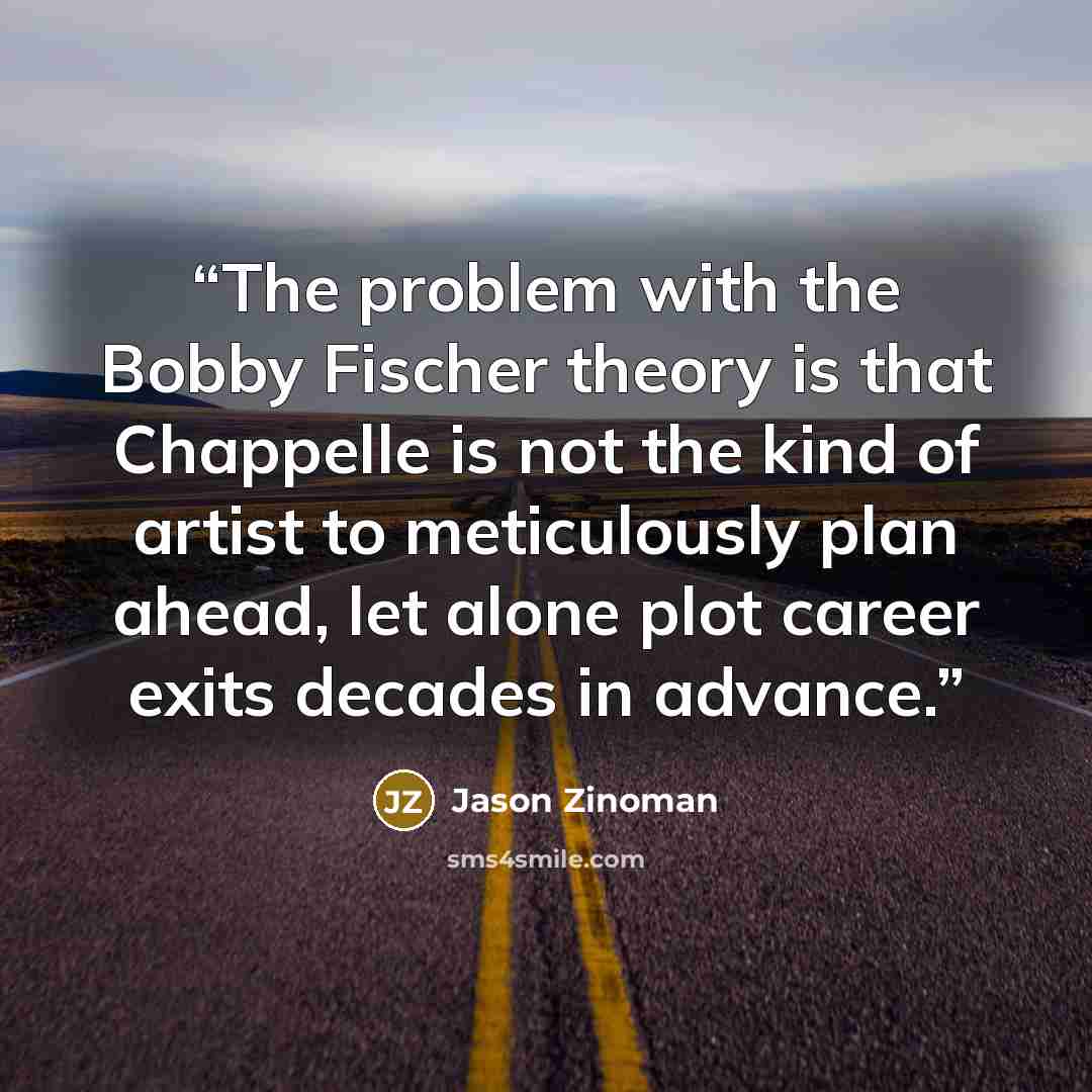 “The problem with the Bobby Fischer theory is that Chappelle is not the kind of artist to meticulously plan ahead, let alone plot career exits decades in advance.” quote by Jason Zinoman