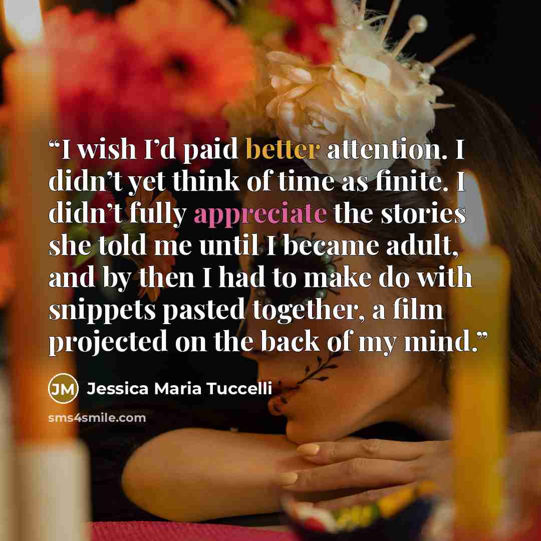 “I wish I’d paid better attention. I didn’t yet think of time as finite. I didn’t fully appreciate the stories she told me until I became adult, and by then I had to make do with snippets pasted together, a film projected on the back of my mind.” quote by Jessica Maria Tuccelli