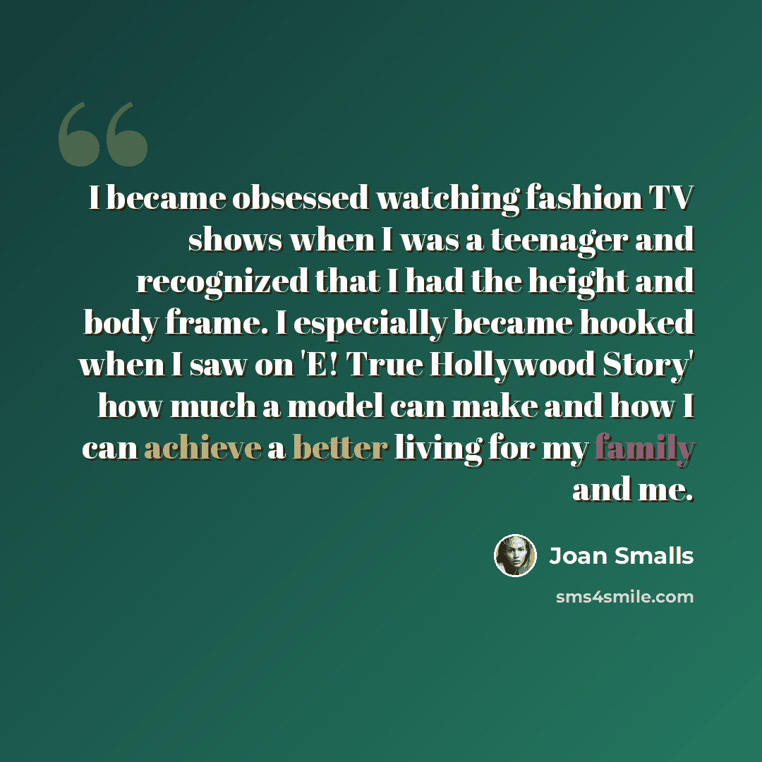 “I became obsessed watching fashion TV shows when I was a teenager and recognized that I had the height and body frame. I especially became hooked when I saw on 'E! True Hollywood Story' how much a model can make and how I can achieve a better living for my family and me.” quote by Joan Smalls