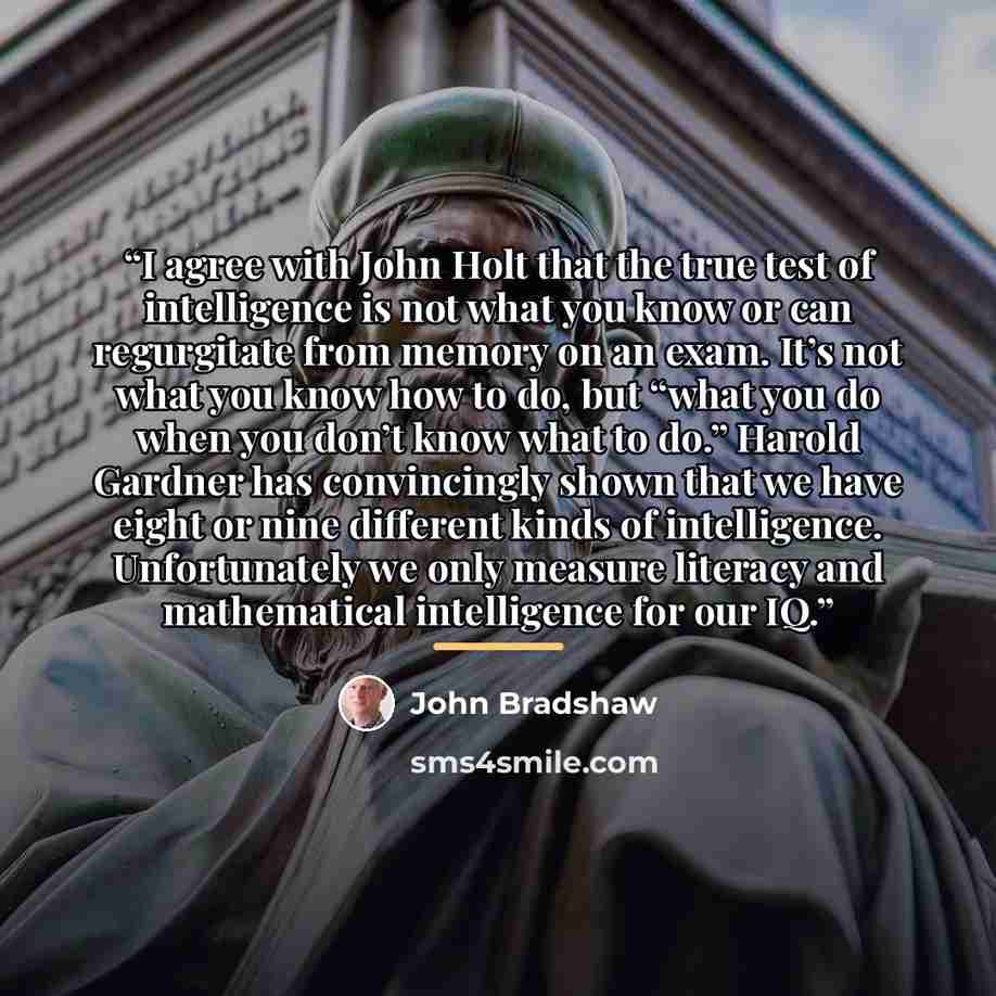 “I agree with John Holt that the true test of intelligence is not what you know or can regurgitate from memory on an exam. It’s not what you know how to do, but “what you do when you don’t know what to do.” Harold Gardner has convincingly shown that we have eight or nine different kinds of…” quote by John Bradshaw