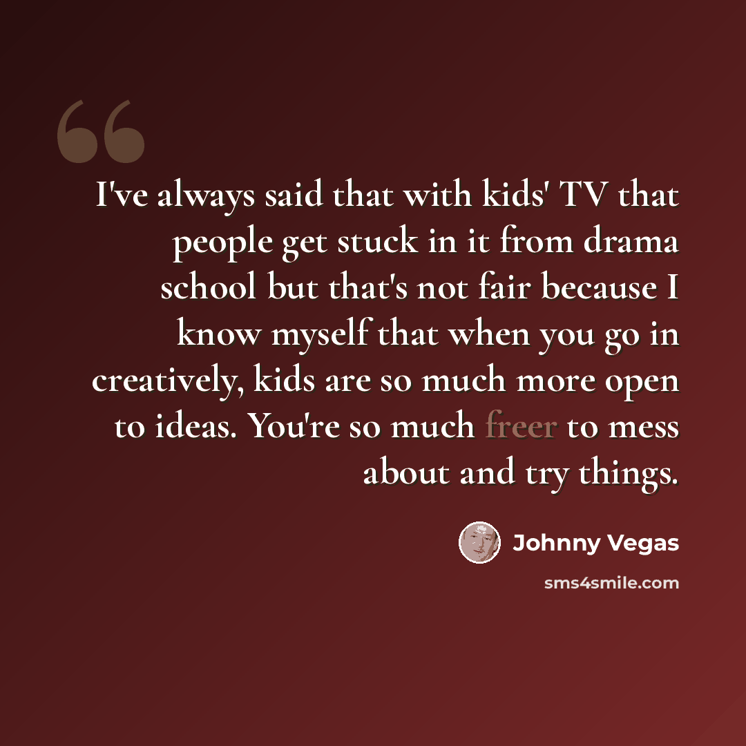 “I've always said that with kids' TV that people get stuck in it from drama school but that's not fair because I know myself that when you go in creatively, kids are so much more open to ideas. You're so much freer to mess about and try things.” quote by Johnny Vegas