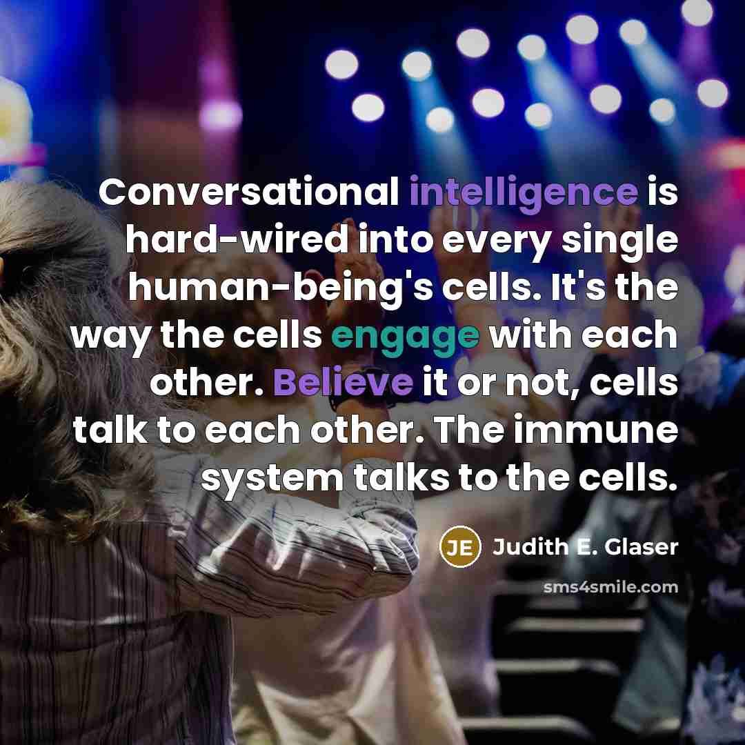 “Conversational intelligence is hard-wired into every single human-being's cells. It's the way the cells engage with each other. Believe it or not, cells talk to each other. The immune system talks to the cells.” quote by Judith E. Glaser