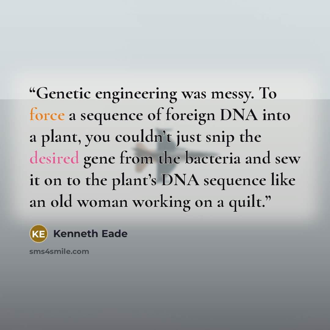 “Genetic engineering was messy. To force a sequence of foreign DNA into a plant, you couldn’t just snip the desired gene from the bacteria and sew it on to the plant’s DNA sequence like an old woman working on a quilt.” quote by Kenneth Eade