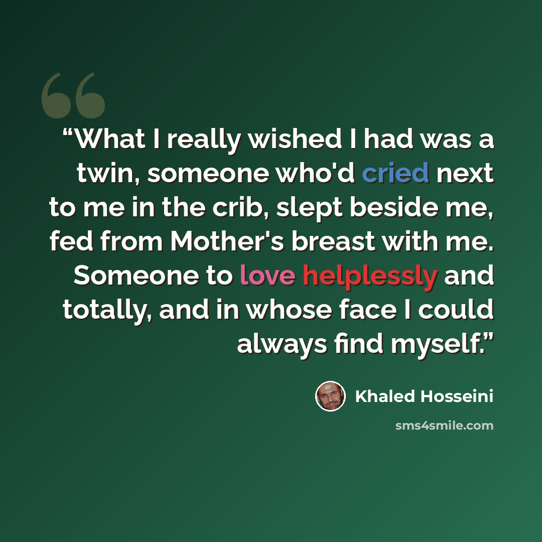 “What I really wished I had was a twin, someone who'd cried next to me in the crib, slept beside me, fed from Mother's breast with me. Someone to love helplessly and totally, and in whose face I could always find myself.” quote by Khaled Hosseini