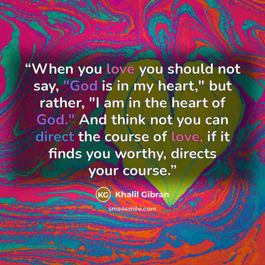 “When you love you should not say, "God is in my heart," but rather, "I am in the heart of God." And think not you can direct the course of love, if it finds you worthy, directs your course.” quote by Khalil Gibran