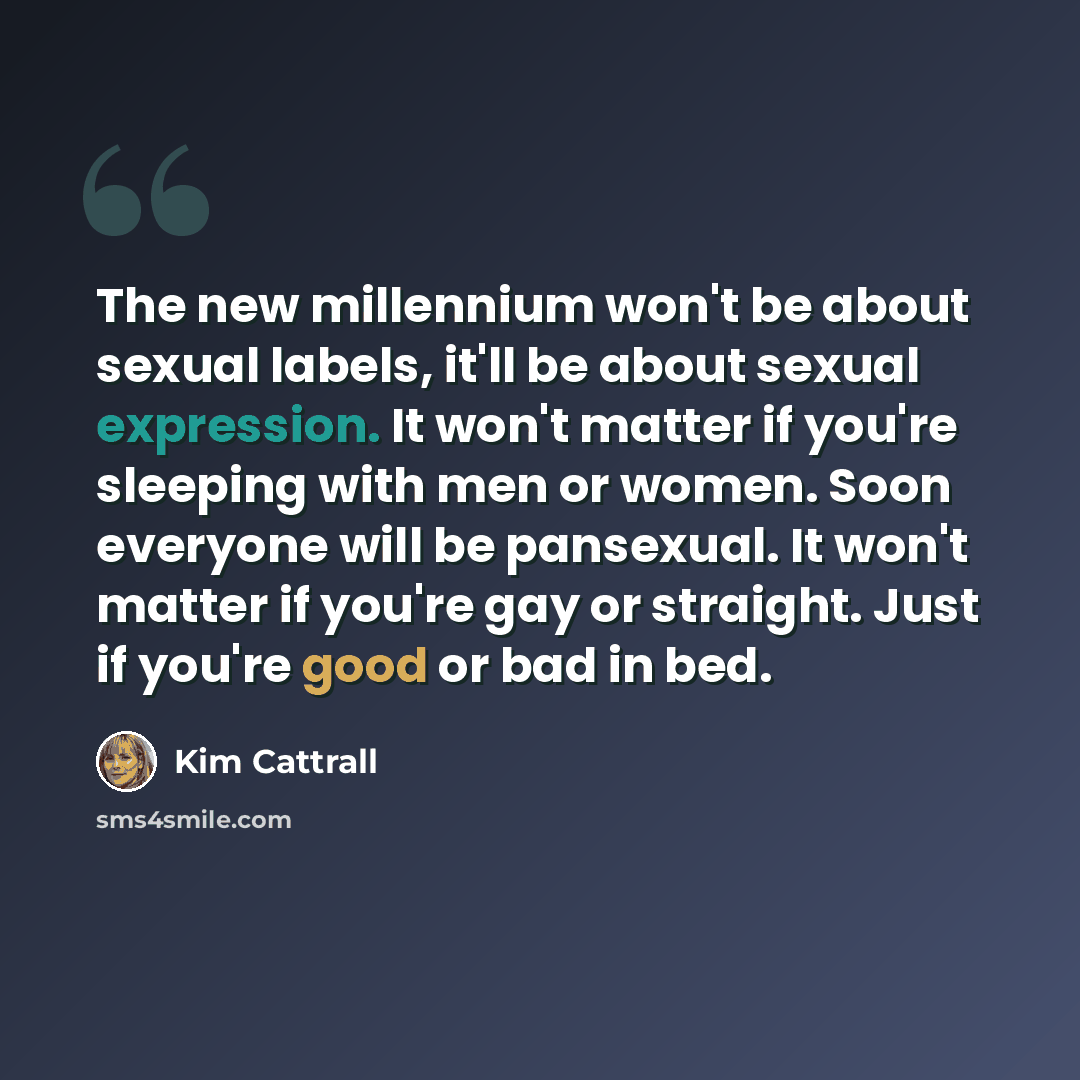 “The new millennium won't be about sexual labels, it'll be about sexual expression. It won't matter if you're sleeping with men or women. Soon everyone will be pansexual. It won't matter if you're gay or straight. Just if you're good or bad in bed.” quote by Kim Cattrall