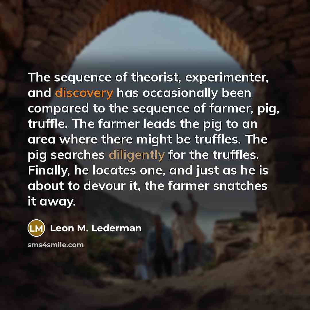 “The sequence of theorist, experimenter, and discovery has occasionally been compared to the sequence of farmer, pig, truffle. The farmer leads the pig to an area where there might be truffles. The pig searches diligently for the truffles. Finally, he locates one, and just as he is about to devour…” quote by Leon M. Lederman