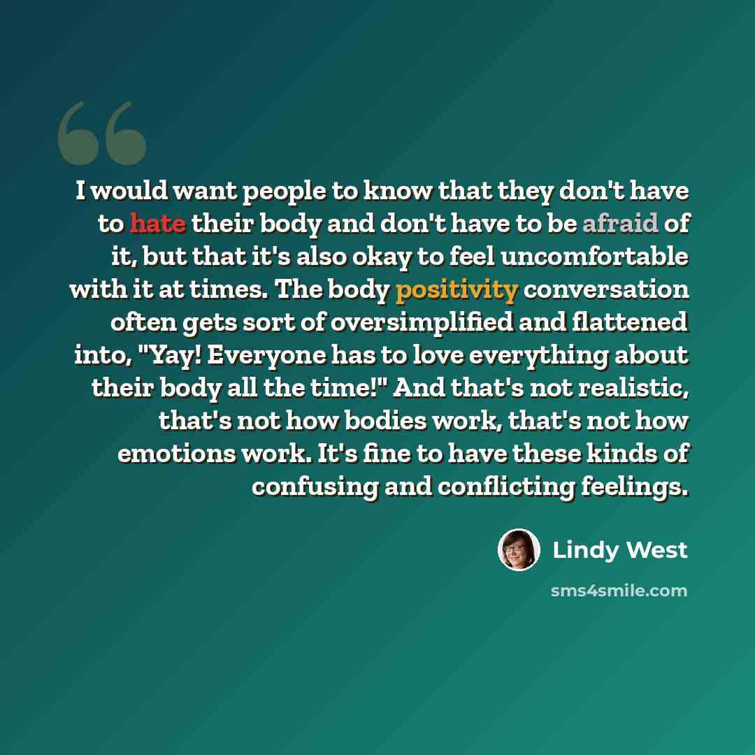 “I would want people to know that they don't have to hate their body and don't have to be afraid of it, but that it's also okay to feel uncomfortable with it at times. The body positivity conversation often gets sort of oversimplified and flattened into, "Yay! Everyone has to love everything about…” quote by Lindy West