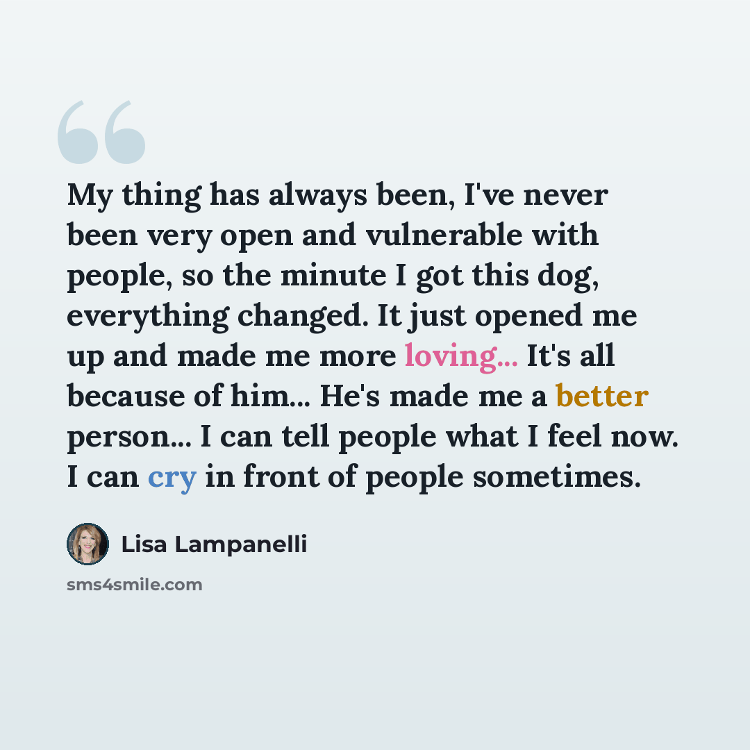 “My thing has always been, I've never been very open and vulnerable with people, so the minute I got this dog, everything changed. It just opened me up and made me more loving... It's all because of him... He's made me a better person... I can tell people what I feel now. I can cry in front of…” quote by Lisa Lampanelli