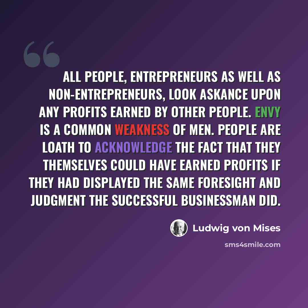 “All people, entrepreneurs as well as non-entrepreneurs, look askance upon any profits earned by other people. Envy is a common weakness of men. People are loath to acknowledge the fact that they themselves could have earned profits if they had displayed the same foresight and judgment the…” quote by Ludwig von Mises