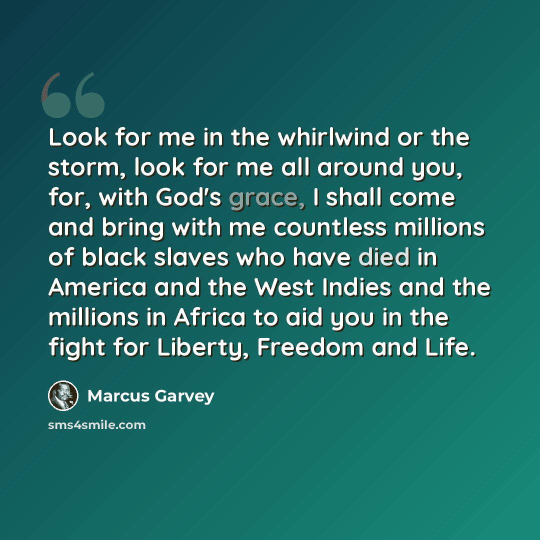 “Look for me in the whirlwind or the storm, look for me all around you, for, with God's grace, I shall come and bring with me countless millions of black slaves who have died in America and the West Indies and the millions in Africa to aid you in the fight for Liberty, Freedom and Life.” quote by Marcus Garvey
