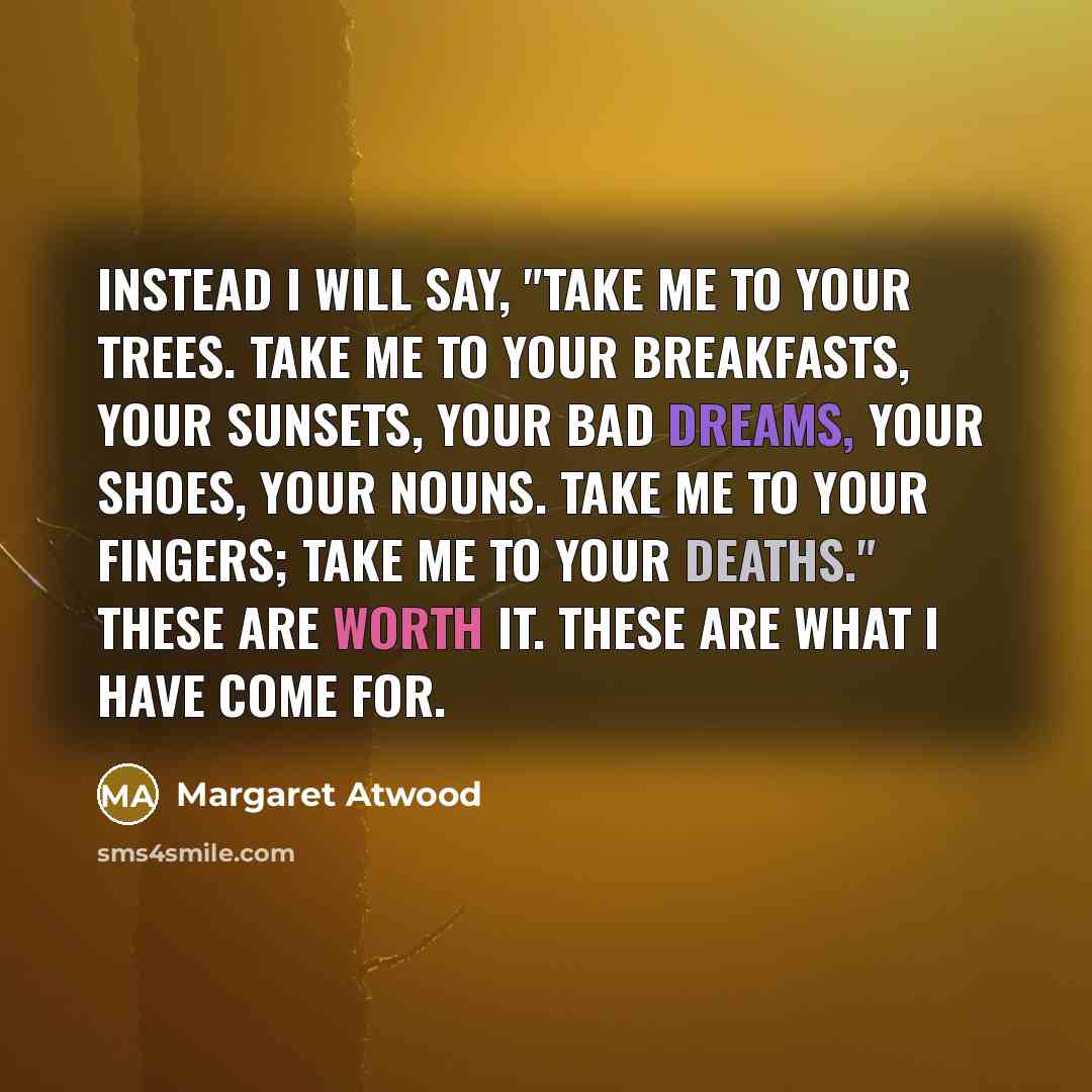 “Instead I will say, "Take me to your trees. Take me to your breakfasts, your sunsets, your bad dreams, your shoes, your nouns. Take me to your fingers; take me to your deaths." These are worth it. These are what I have come for.” quote by Margaret Atwood