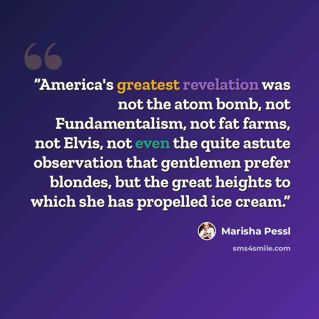 “America's greatest revelation was not the atom bomb, not Fundamentalism, not fat farms, not Elvis, not even the quite astute observation that gentlemen prefer blondes, but the great heights to which she has propelled ice cream.” quote by Marisha Pessl