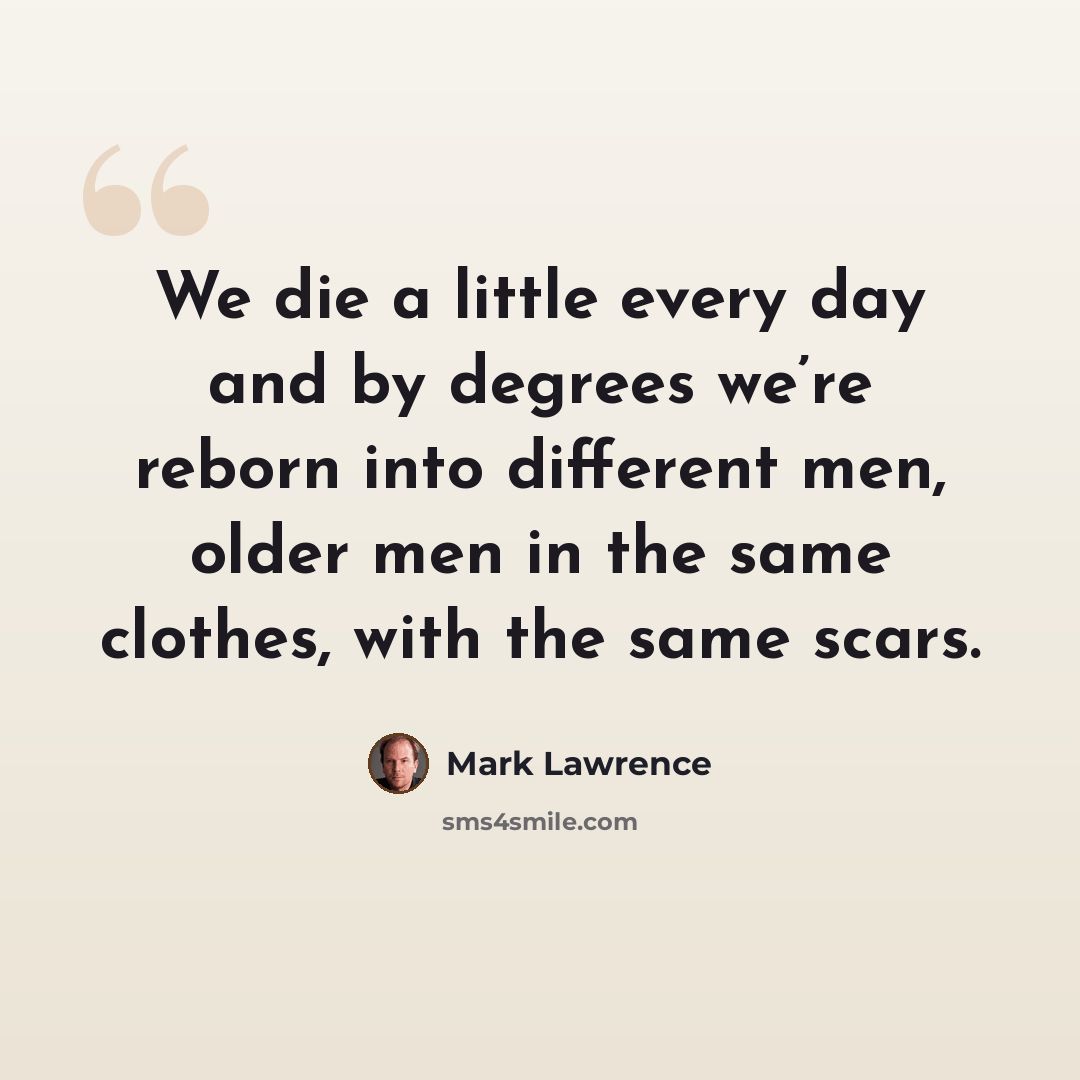 “We die a little every day and by degrees we’re reborn into different men, older men in the same clothes, with the same scars.” quote by Mark Lawrence