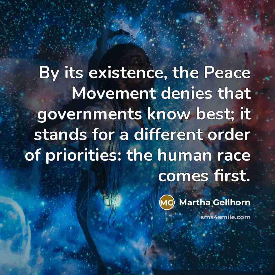 “By its existence, the Peace Movement denies that governments know best; it stands for a different order of priorities: the human race comes first.” quote by Martha Gellhorn