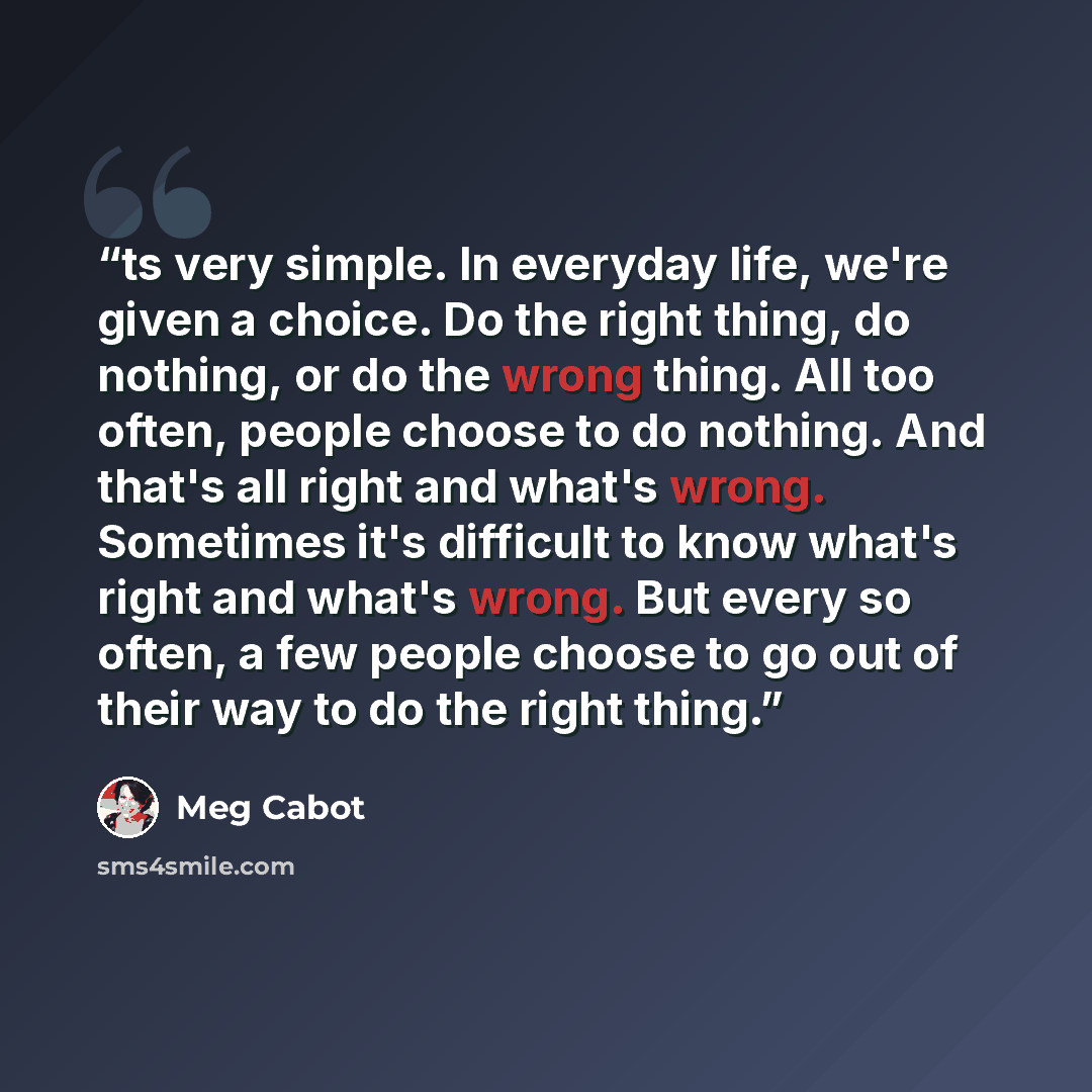 “ts very simple. In everyday life, we're given a choice. Do the right thing, do nothing, or do the wrong thing. All too often, people choose to do nothing. And that's all right and what's wrong. Sometimes it's difficult to know what's right and what's wrong. But every so often, a few people choose…” quote by Meg Cabot