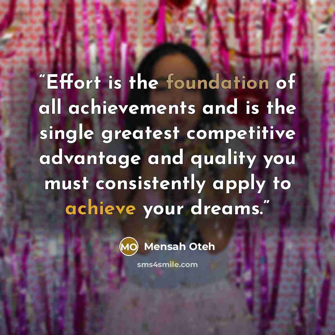 “Effort is the foundation of all achievements and is the single greatest competitive advantage and quality you must consistently apply to achieve your dreams.” quote by Mensah Oteh
