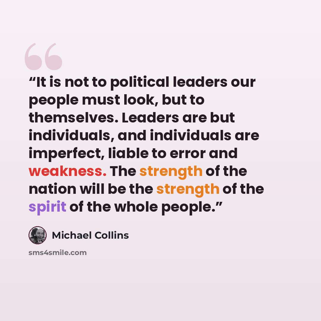 “It is not to political leaders our people must look, but to themselves. Leaders are but individuals, and individuals are imperfect, liable to error and weakness. The strength of the nation will be the strength of the spirit of the whole people.” quote by Michael Collins