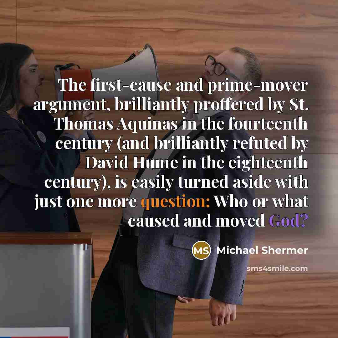 “The first-cause and prime-mover argument, brilliantly proffered by St. Thomas Aquinas in the fourteenth century (and brilliantly refuted by David Hume in the eighteenth century), is easily turned aside with just one more question: Who or what caused and moved God?” quote by Michael Shermer