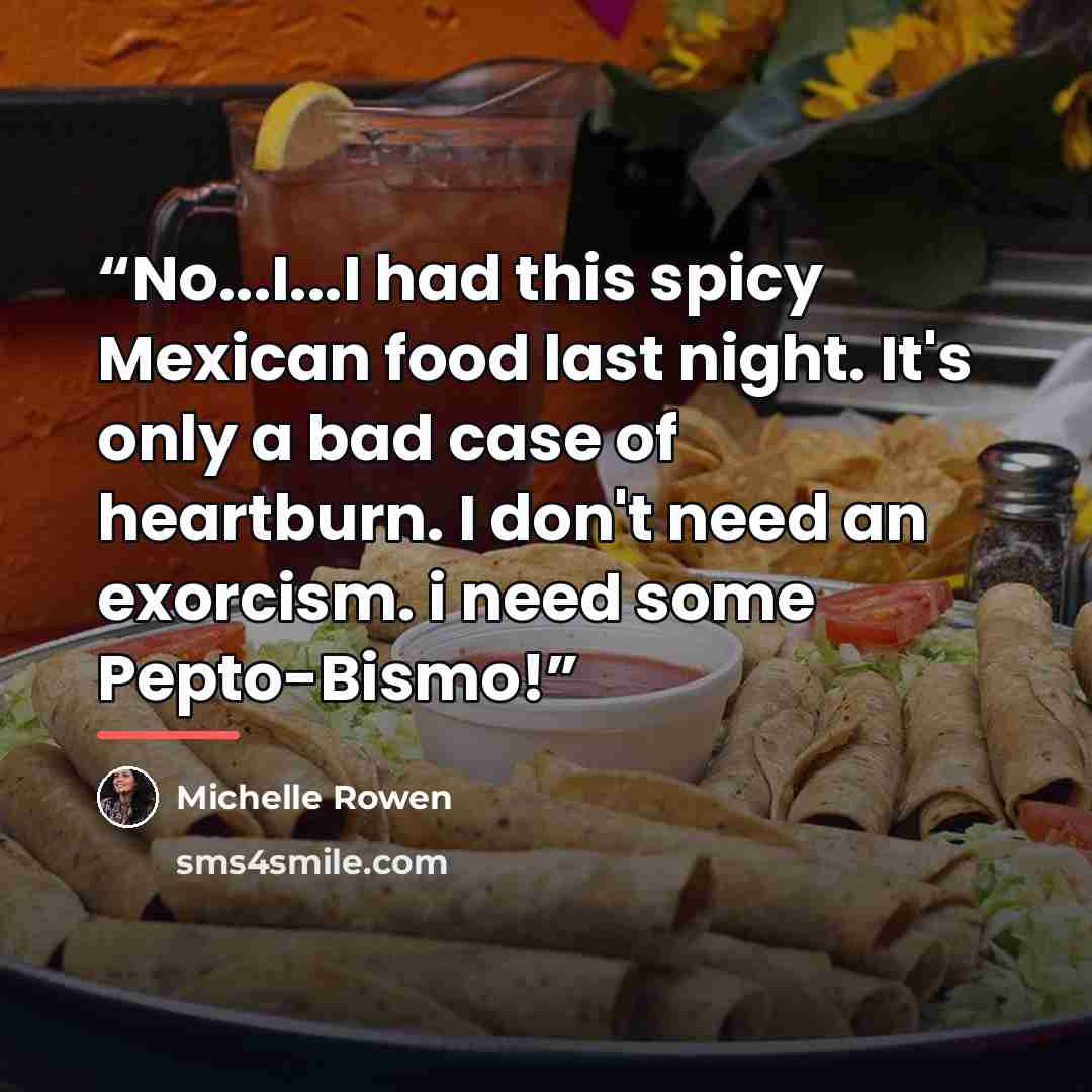 “No...I...I had this spicy Mexican food last night. It's only a bad case of heartburn. I don't need an exorcism. i need some Pepto-Bismo!” quote by Michelle Rowen
