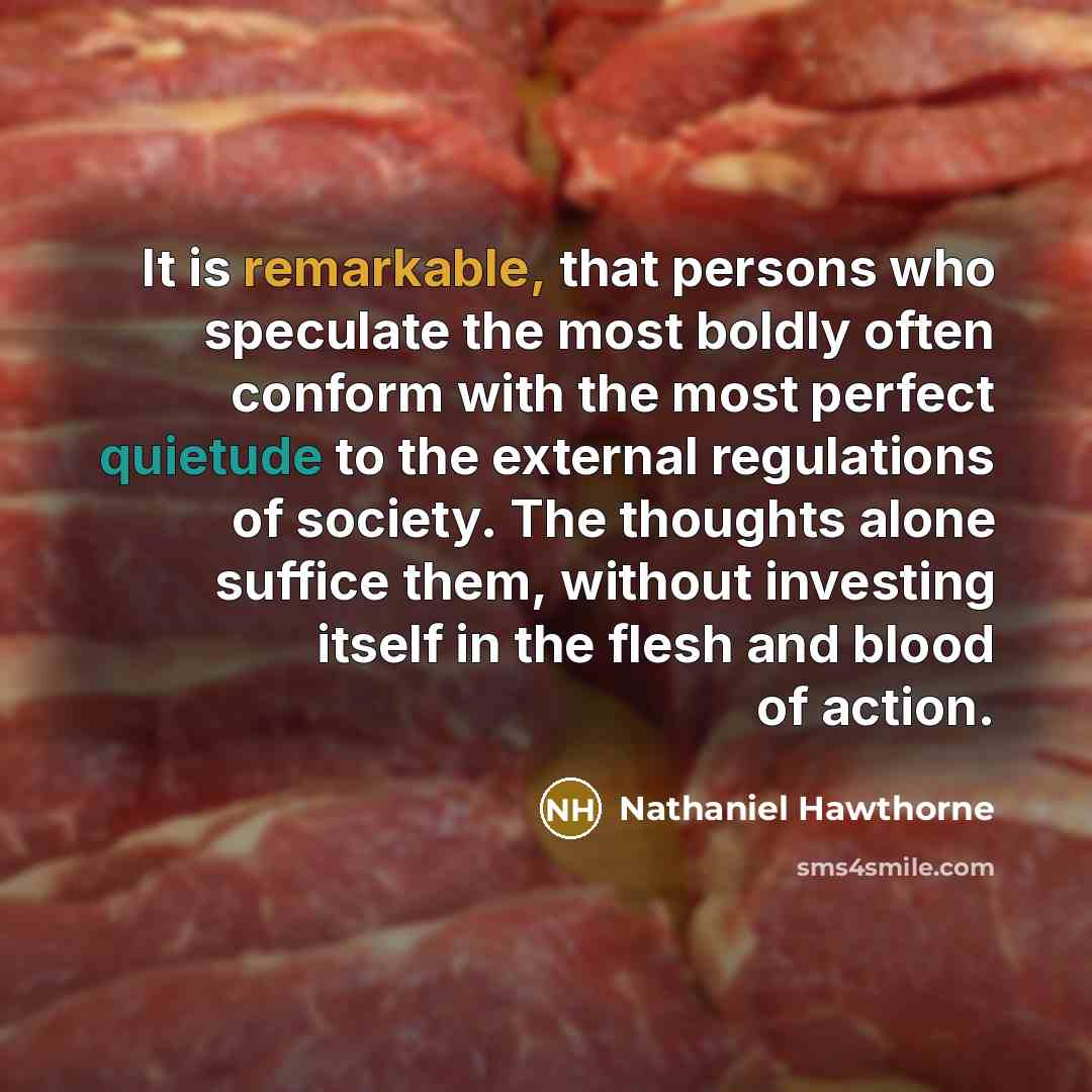 “It is remarkable, that persons who speculate the most boldly often conform with the most perfect quietude to the external regulations of society. The thoughts alone suffice them, without investing itself in the flesh and blood of action.” quote by Nathaniel Hawthorne