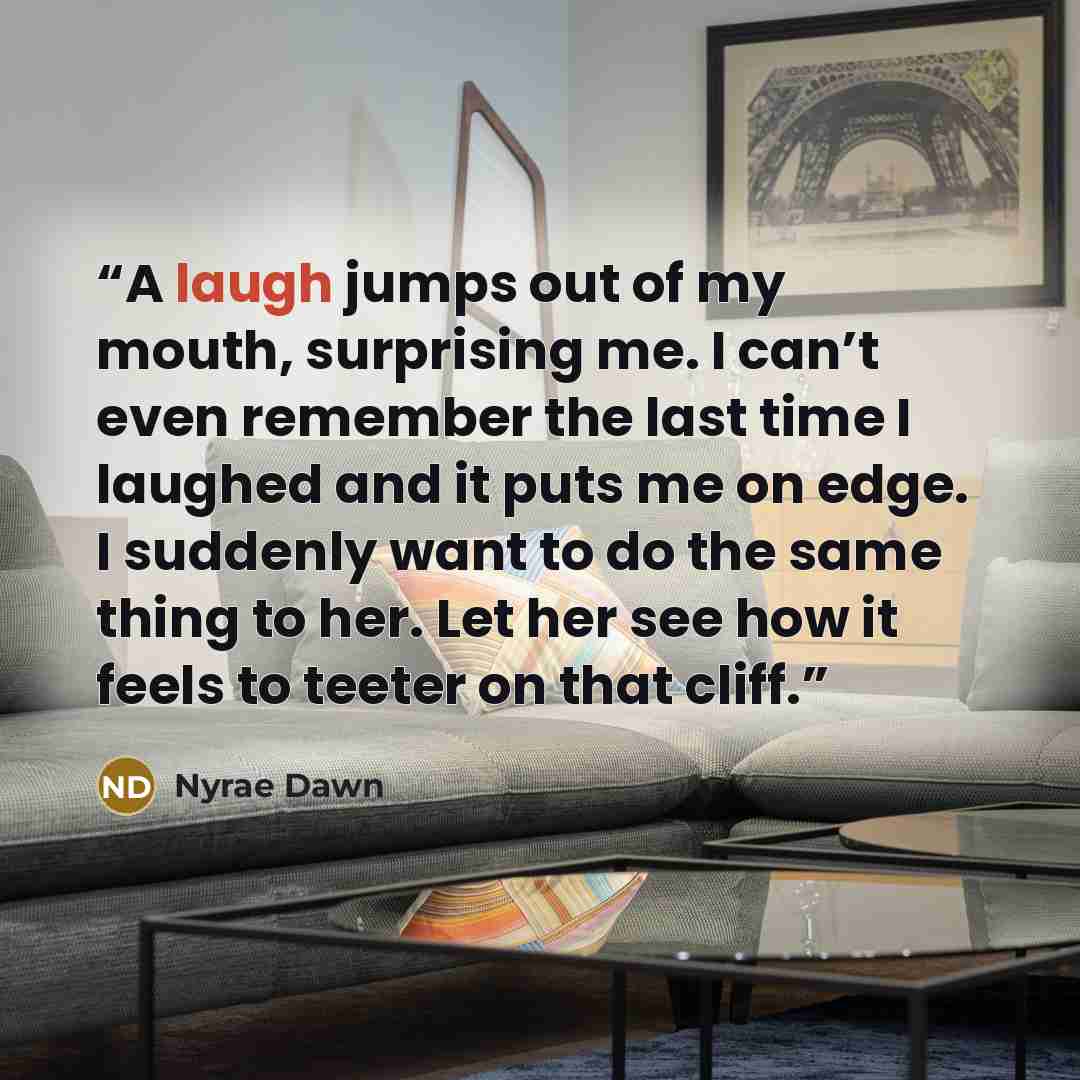 “A laugh jumps out of my mouth, surprising me. I can’t even remember the last time I laughed and it puts me on edge. I suddenly want to do the same thing to her. Let her see how it feels to teeter on that cliff.” quote by Nyrae Dawn