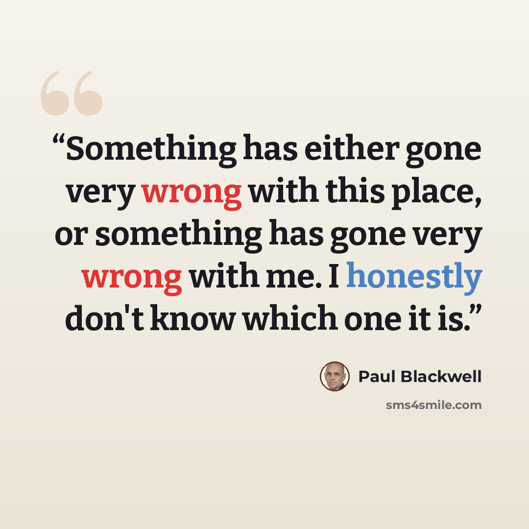 “Something has either gone very wrong with this place, or something has gone very wrong with me. I honestly don't know which one it is.” quote by Paul Blackwell