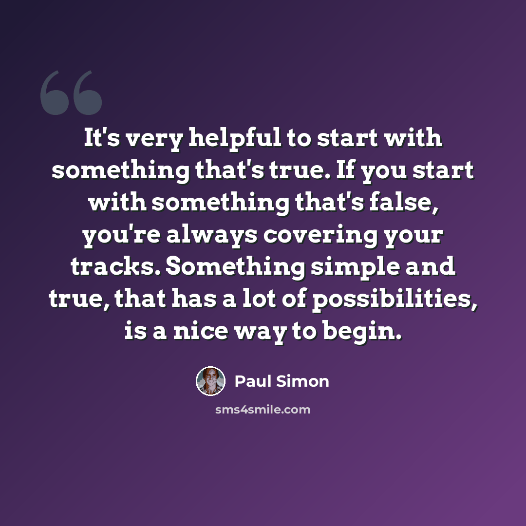 “It's very helpful to start with something that's true. If you start with something that's false, you're always covering your tracks. Something simple and true, that has a lot of possibilities, is a nice way to begin.” quote by Paul Simon
