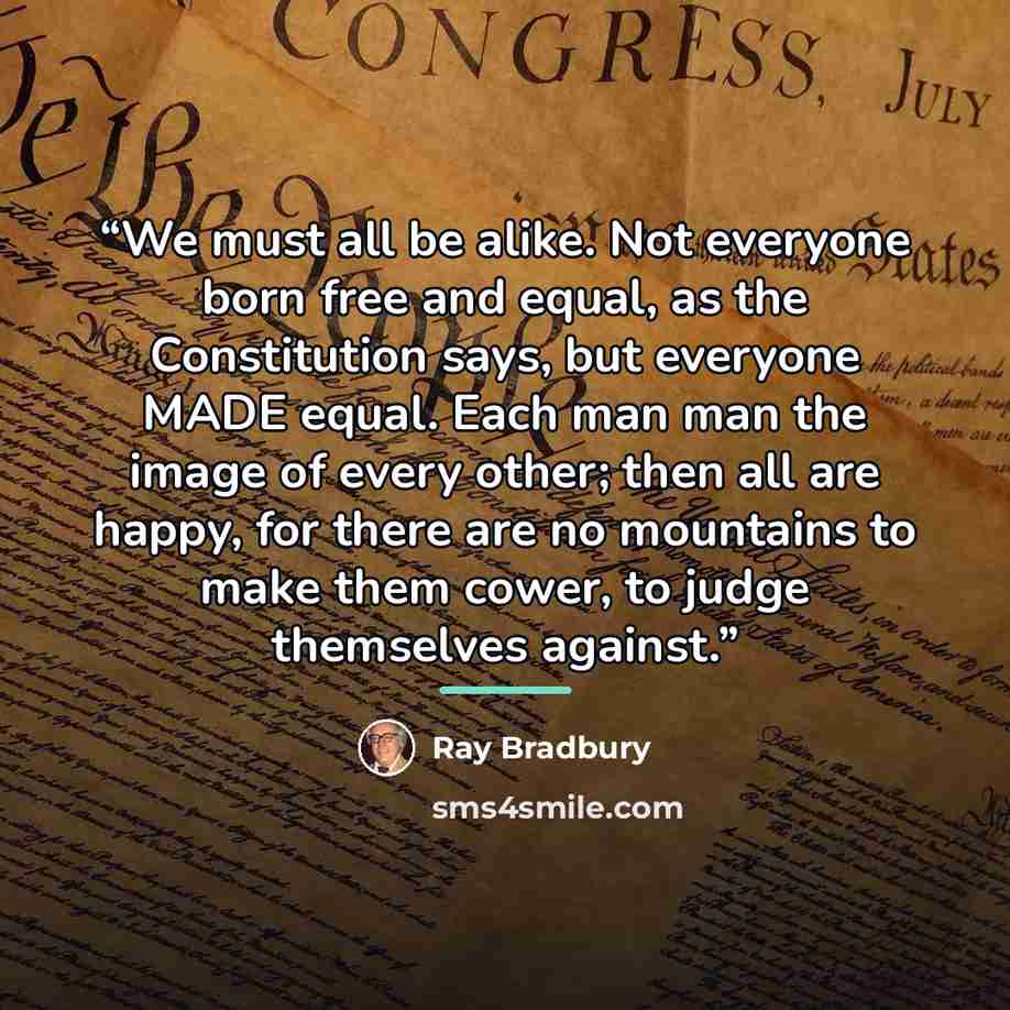 “We must all be alike. Not everyone born free and equal, as the Constitution says, but everyone MADE equal. Each man man the image of every other; then all are happy, for there are no mountains to make them cower, to judge themselves against.” quote by Ray Bradbury