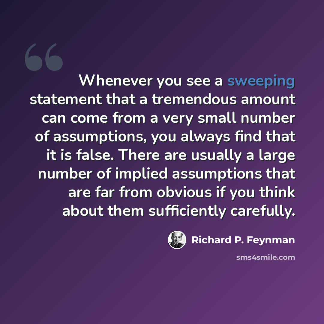 “Whenever you see a sweeping statement that a tremendous amount can come from a very small number of assumptions, you always find that it is false. There are usually a large number of implied assumptions that are far from obvious if you think about them sufficiently carefully.” quote by Richard P. Feynman