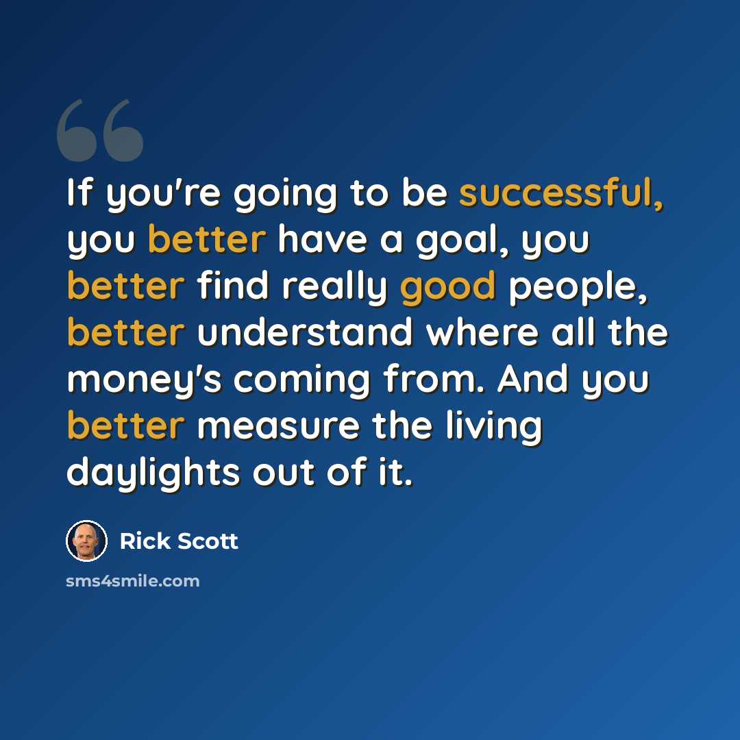 “If you're going to be successful, you better have a goal, you better find really good people, better understand where all the money's coming from. And you better measure the living daylights out of it.” quote by Rick Scott