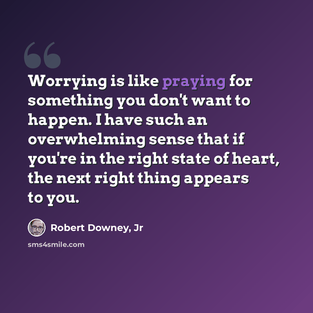 “Worrying is like praying for something you don't want to happen. I have such an overwhelming sense that if you're in the right state of heart, the next right thing appears to you.” quote by Robert Downey, Jr