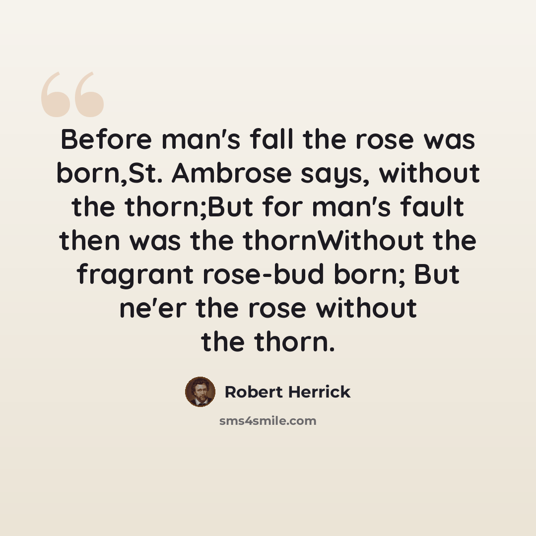“Before man's fall the rose was born,St. Ambrose says, without the thorn;But for man's fault then was the thornWithout the fragrant rose-bud born; But ne'er the rose without the thorn.” quote by Robert Herrick